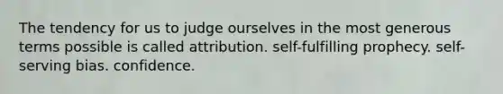 The tendency for us to judge ourselves in the most generous terms possible is called attribution. self-fulfilling prophecy. self-serving bias. confidence.