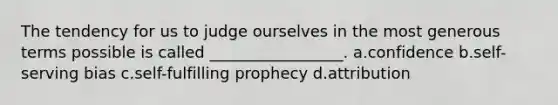 The tendency for us to judge ourselves in the most generous terms possible is called _________________. a.confidence b.self-serving bias c.self-fulfilling prophecy d.attribution