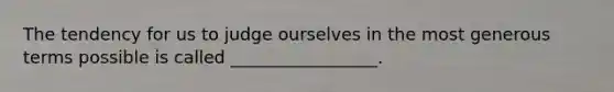 The tendency for us to judge ourselves in the most generous terms possible is called _________________.