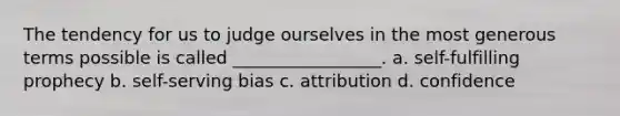 The tendency for us to judge ourselves in the most generous terms possible is called _________________. a. self-fulfilling prophecy b. self-serving bias c. attribution d. confidence