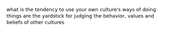 what is the tendency to use your own culture's ways of doing things are the yardstick for judging the behavior, values and beliefs of other cultures