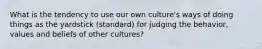 What is the tendency to use our own culture's ways of doing things as the yardstick (standard) for judging the behavior, values and beliefs of other cultures?