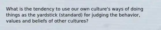 What is the tendency to use our own culture's ways of doing things as the yardstick (standard) for judging the behavior, values and beliefs of other cultures?