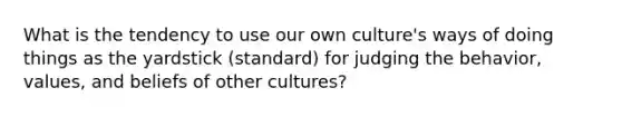 What is the tendency to use our own culture's ways of doing things as the yardstick (standard) for judging the behavior, values, and beliefs of other cultures?