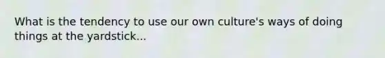 What is the tendency to use our own culture's ways of doing things at the yardstick...