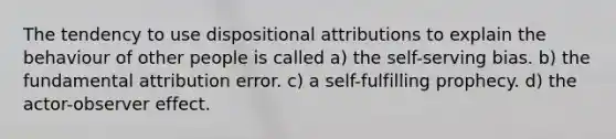 The tendency to use dispositional attributions to explain the behaviour of other people is called a) the self-serving bias. b) the fundamental attribution error. c) a self-fulfilling prophecy. d) the actor-observer effect.