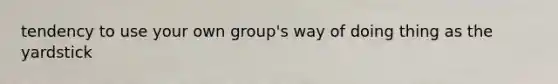 tendency to use your own group's way of doing thing as the yardstick