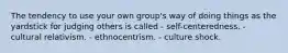 The tendency to use your own group's way of doing things as the yardstick for judging others is called - self-centeredness. - cultural relativism. - ethnocentrism. - culture shock.