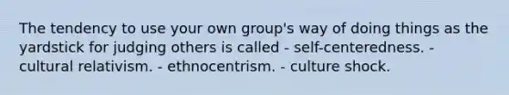 The tendency to use your own group's way of doing things as the yardstick for judging others is called - self-centeredness. - cultural relativism. - ethnocentrism. - culture shock.