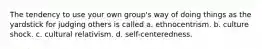 The tendency to use your own group's way of doing things as the yardstick for judging others is called a. ethnocentrism. b. culture shock. c. cultural relativism. d. self-centeredness.