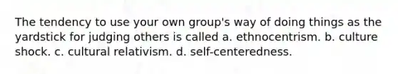 The tendency to use your own group's way of doing things as the yardstick for judging others is called a. ethnocentrism. b. culture shock. c. cultural relativism. d. self-centeredness.