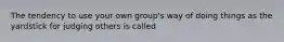 The tendency to use your own group's way of doing things as the yardstick for judging others is called