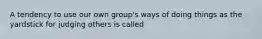 A tendency to use our own group's ways of doing things as the yardstick for judging others is called