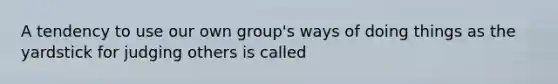 A tendency to use our own group's ways of doing things as the yardstick for judging others is called