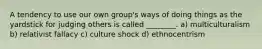 A tendency to use our own group's ways of doing things as the yardstick for judging others is called ________. a) multiculturalism b) relativist fallacy c) culture shock d) ethnocentrism