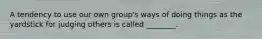 A tendency to use our own group's ways of doing things as the yardstick for judging others is called ________.