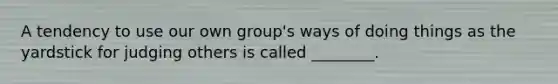 A tendency to use our own group's ways of doing things as the yardstick for judging others is called ________.