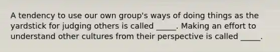 A tendency to use our own group's ways of doing things as the yardstick for judging others is called _____. Making an effort to understand other cultures from their perspective is called _____.