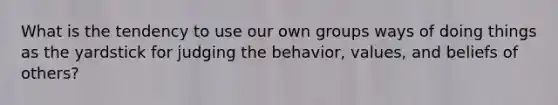 What is the tendency to use our own groups ways of doing things as the yardstick for judging the behavior, values, and beliefs of others?