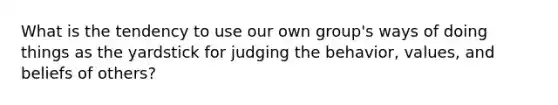 What is the tendency to use our own group's ways of doing things as the yardstick for judging the behavior, values, and beliefs of others?