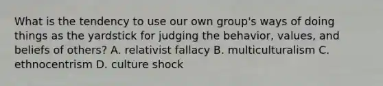 What is the tendency to use our own group's ways of doing things as the yardstick for judging the behavior, values, and beliefs of others? A. relativist fallacy B. multiculturalism C. ethnocentrism D. culture shock