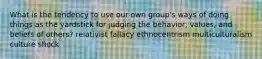 What is the tendency to use our own group's ways of doing things as the yardstick for judging the behavior, values, and beliefs of others? relativist fallacy ethnocentrism multiculturalism culture shock