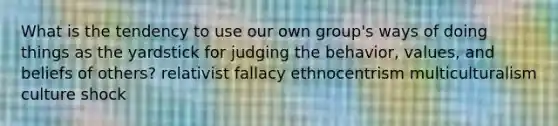 What is the tendency to use our own group's ways of doing things as the yardstick for judging the behavior, values, and beliefs of others? relativist fallacy ethnocentrism multiculturalism culture shock