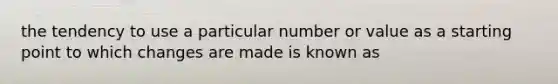 the tendency to use a particular number or value as a starting point to which changes are made is known as