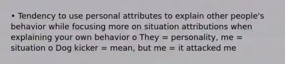 • Tendency to use personal attributes to explain other people's behavior while focusing more on situation attributions when explaining your own behavior o They = personality, me = situation o Dog kicker = mean, but me = it attacked me