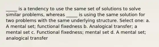 _____ is a tendency to use the same set of solutions to solve similar problems, whereas _____ is using the same solution for two problems with the same underlying structure. Select one: a. A mental set; functional fixedness b. Analogical transfer; a mental set c. Functional fixedness; mental set d. A mental set; analogical transfer