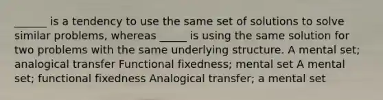 ______ is a tendency to use the same set of solutions to solve similar problems, whereas _____ is using the same solution for two problems with the same underlying structure. A mental set; analogical transfer Functional fixedness; mental set A mental set; functional fixedness Analogical transfer; a mental set