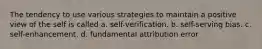 The tendency to use various strategies to maintain a positive view of the self is called a. self-verification. b. self-serving bias. c. self-enhancement. d. fundamental attribution error