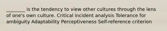 ________ is the tendency to view other cultures through the lens of​ one's own culture. Critical incident analysis Tolerance for ambiguity Adaptability Perceptiveness ​Self-reference criterion