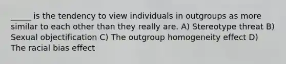 _____ is the tendency to view individuals in outgroups as more similar to each other than they really are. A) Stereotype threat B) Sexual objectification C) The outgroup homogeneity effect D) The racial bias effect