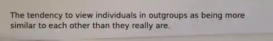The tendency to view individuals in outgroups as being more similar to each other than they really are.