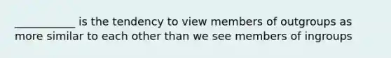 ___________ is the tendency to view members of outgroups as more similar to each other than we see members of ingroups