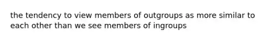 the tendency to view members of outgroups as more similar to each other than we see members of ingroups