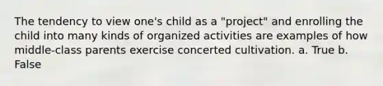 The tendency to view one's child as a "project" and enrolling the child into many kinds of organized activities are examples of how middle-class parents exercise concerted cultivation. a. True b. False