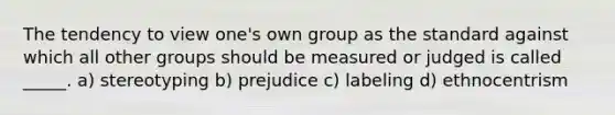 The tendency to view one's own group as the standard against which all other groups should be measured or judged is called _____. a) stereotyping b) prejudice c) labeling d) ethnocentrism