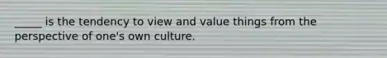 _____ is the tendency to view and value things from the perspective of one's own culture.