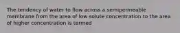 The tendency of water to flow across a semipermeable membrane from the area of low solute concentration to the area of higher concentration is termed