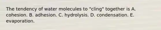 The tendency of water molecules to "cling" together is A. cohesion. B. adhesion. C. hydrolysis. D. condensation. E. evaporation.