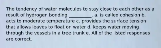 The tendency of water molecules to stay close to each other as a result of hydrogen bonding __________. a. is called cohesion b. acts to moderate temperature c. provides the surface tension that allows leaves to float on water d. keeps water moving through the vessels in a tree trunk e. All of the listed responses are correct.