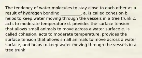 The tendency of water molecules to stay close to each other as a result of hydrogen bonding __________. a. is called cohesion b. helps to keep water moving through the vessels in a tree trunk c. acts to moderate temperature d. provides the surface tension that allows small animals to move across a water surface e. is called cohesion, acts to moderate temperature, provides the surface tension that allows small animals to move across a water surface, and helps to keep water moving through the vessels in a tree trunk