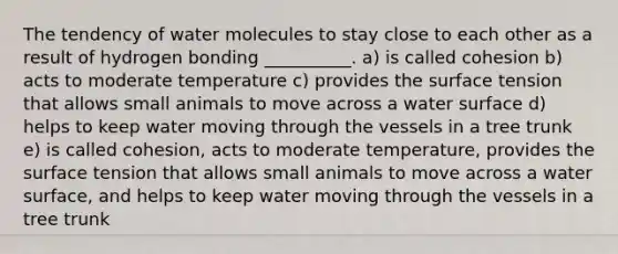 The tendency of water molecules to stay close to each other as a result of hydrogen bonding __________. a) is called cohesion b) acts to moderate temperature c) provides the surface tension that allows small animals to move across a water surface d) helps to keep water moving through the vessels in a tree trunk e) is called cohesion, acts to moderate temperature, provides the surface tension that allows small animals to move across a water surface, and helps to keep water moving through the vessels in a tree trunk