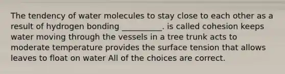 The tendency of water molecules to stay close to each other as a result of hydrogen bonding __________. is called cohesion keeps water moving through the vessels in a tree trunk acts to moderate temperature provides the surface tension that allows leaves to float on water All of the choices are correct.