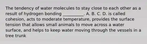 The tendency of water molecules to stay close to each other as a result of hydrogen bonding __________. A. B. C. D. is called cohesion, acts to moderate temperature, provides the surface tension that allows small animals to move across a water surface, and helps to keep water moving through the vessels in a tree trunk