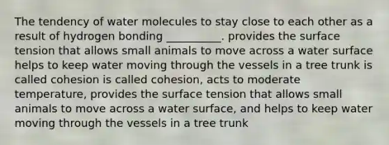 The tendency of water molecules to stay close to each other as a result of hydrogen bonding __________. provides the surface tension that allows small animals to move across a water surface helps to keep water moving through the vessels in a tree trunk is called cohesion is called cohesion, acts to moderate temperature, provides the surface tension that allows small animals to move across a water surface, and helps to keep water moving through the vessels in a tree trunk