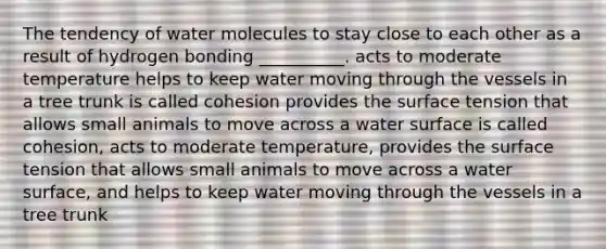 The tendency of water molecules to stay close to each other as a result of hydrogen bonding __________. acts to moderate temperature helps to keep water moving through the vessels in a tree trunk is called cohesion provides the surface tension that allows small animals to move across a water surface is called cohesion, acts to moderate temperature, provides the surface tension that allows small animals to move across a water surface, and helps to keep water moving through the vessels in a tree trunk