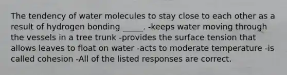 The tendency of water molecules to stay close to each other as a result of hydrogen bonding _____. -keeps water moving through the vessels in a tree trunk -provides the surface tension that allows leaves to float on water -acts to moderate temperature -is called cohesion -All of the listed responses are correct.